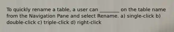 To quickly rename a table, a user can ________ on the table name from the Navigation Pane and select Rename. a) single-click b) double-click c) triple-click d) right-click