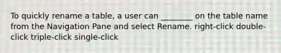 To quickly rename a table, a user can ________ on the table name from the Navigation Pane and select Rename. right-click double-click triple-click single-click