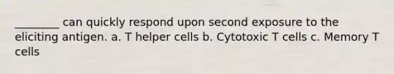 ________ can quickly respond upon second exposure to the eliciting antigen. a. T helper cells b. Cytotoxic T cells c. Memory T cells