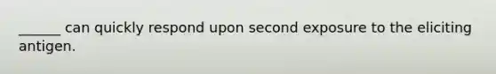 ______ can quickly respond upon second exposure to the eliciting antigen.