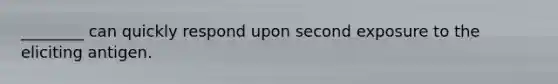 ________ can quickly respond upon second exposure to the eliciting antigen.