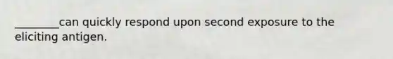 ________can quickly respond upon second exposure to the eliciting antigen.