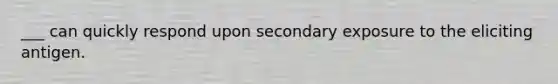 ___ can quickly respond upon secondary exposure to the eliciting antigen.