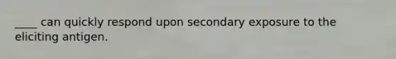 ____ can quickly respond upon secondary exposure to the eliciting antigen.