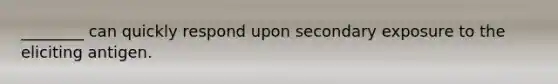 ________ can quickly respond upon secondary exposure to the eliciting antigen.