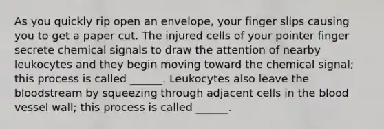 As you quickly rip open an envelope, your finger slips causing you to get a paper cut. The injured cells of your pointer finger secrete chemical signals to draw the attention of nearby leukocytes and they begin moving toward the chemical signal; this process is called ______. Leukocytes also leave the bloodstream by squeezing through adjacent cells in the blood vessel wall; this process is called ______.