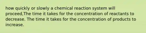 how quickly or slowly a chemical reaction system will proceed,The time it takes for the concentration of reactants to decrease. The time it takes for the concentration of products to increase.