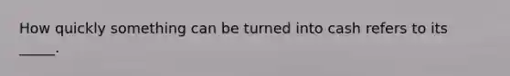 How quickly something can be turned into cash refers to its _____.