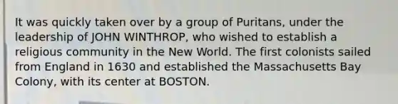 It was quickly taken over by a group of Puritans, under the leadership of JOHN WINTHROP, who wished to establish a religious community in the New World. The first colonists sailed from England in 1630 and established the Massachusetts Bay Colony, with its center at BOSTON.