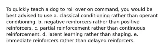 To quickly teach a dog to roll over on command, you would be best advised to use a. classical conditioning rather than operant conditioning. b. negative reinforcers rather than positive reinforcers. c. partial reinforcement rather than continuous reinforcement. d. latent learning rather than shaping. e. immediate reinforcers rather than delayed reinforcers.