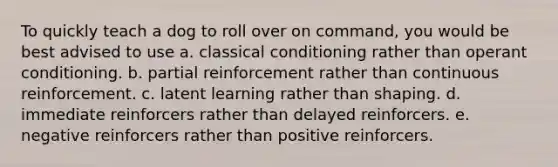 To quickly teach a dog to roll over on command, you would be best advised to use a. classical conditioning rather than operant conditioning. b. partial reinforcement rather than continuous reinforcement. c. latent learning rather than shaping. d. immediate reinforcers rather than delayed reinforcers. e. negative reinforcers rather than positive reinforcers.