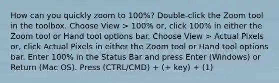 How can you quickly zoom to 100%? Double-click the Zoom tool in the toolbox. Choose View > 100% or, click 100% in either the Zoom tool or Hand tool options bar. Choose View > Actual Pixels or, click Actual Pixels in either the Zoom tool or Hand tool options bar. Enter 100% in the Status Bar and press Enter (Windows) or Return (Mac OS). Press (CTRL/CMD) + (+ key) + (1)