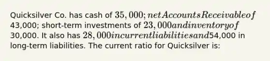 Quicksilver Co. has cash of 35,000; net Accounts Receivable of43,000; short-term investments of 23,000 and inventory of30,000. It also has 28,000 in current liabilities and54,000 in long-term liabilities. The current ratio for Quicksilver is: