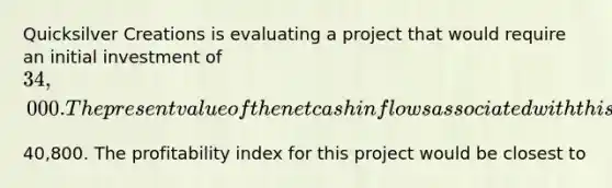 Quicksilver Creations is evaluating a project that would require an initial investment of​ 34,000. The present value of the net cash inflows associated with this project would be​40,800. The profitability index for this project would be closest to