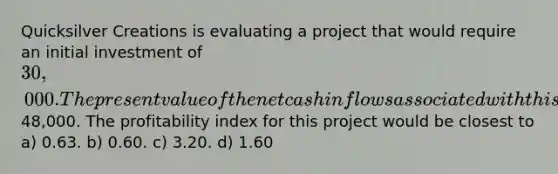 Quicksilver Creations is evaluating a project that would require an initial investment of 30,000. The present value of the net cash inflows associated with this project would be48,000. The profitability index for this project would be closest to a) 0.63. b) 0.60. c) 3.20. d) 1.60