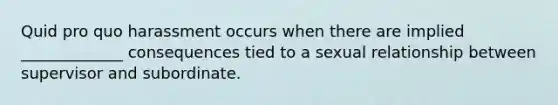 Quid pro quo harassment occurs when there are implied _____________ consequences tied to a sexual relationship between supervisor and subordinate.