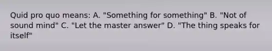 Quid pro quo means: A. "Something for something" B. "Not of sound mind" C. "Let the master answer" D. "The thing speaks for itself"