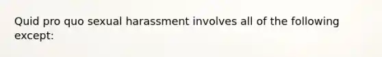 Quid pro quo sexual harassment involves all of the following except: