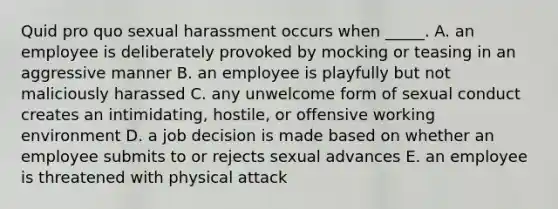 Quid pro quo sexual harassment occurs when _____. A. an employee is deliberately provoked by mocking or teasing in an aggressive manner B. an employee is playfully but not maliciously harassed C. any unwelcome form of sexual conduct creates an intimidating, hostile, or offensive working environment D. a job decision is made based on whether an employee submits to or rejects sexual advances E. an employee is threatened with physical attack