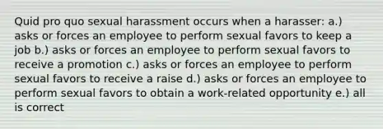 Quid pro quo sexual harassment occurs when a harasser: a.) asks or forces an employee to perform sexual favors to keep a job b.) asks or forces an employee to perform sexual favors to receive a promotion c.) asks or forces an employee to perform sexual favors to receive a raise d.) asks or forces an employee to perform sexual favors to obtain a work-related opportunity e.) all is correct