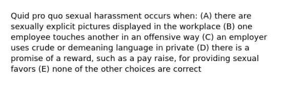 Quid pro quo sexual harassment occurs when: (A) there are sexually explicit pictures displayed in the workplace (B) one employee touches another in an offensive way (C) an employer uses crude or demeaning language in private (D) there is a promise of a reward, such as a pay raise, for providing sexual favors (E) none of the other choices are correct