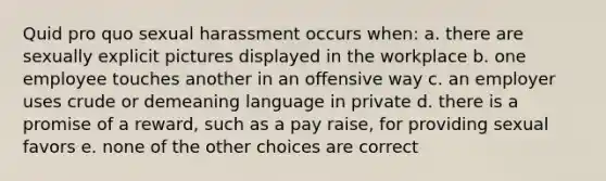 Quid pro quo sexual harassment occurs when: a. there are sexually explicit pictures displayed in the workplace b. one employee touches another in an offensive way c. an employer uses crude or demeaning language in private d. there is a promise of a reward, such as a pay raise, for providing sexual favors e. none of the other choices are correct