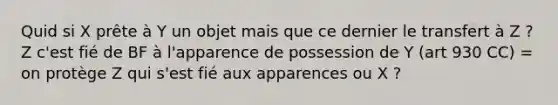 Quid si X prête à Y un objet mais que ce dernier le transfert à Z ? Z c'est fié de BF à l'apparence de possession de Y (art 930 CC) = on protège Z qui s'est fié aux apparences ou X ?