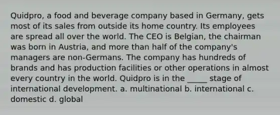 Quidpro, a food and beverage company based in Germany, gets most of its sales from outside its home country. Its employees are spread all over the world. The CEO is Belgian, the chairman was born in Austria, and <a href='https://www.questionai.com/knowledge/keWHlEPx42-more-than' class='anchor-knowledge'>more than</a> half of the company's managers are non-Germans. The company has hundreds of brands and has production facilities or other operations in almost every country in the world. Quidpro is in the _____ stage of international development. a. multinational b. international c. domestic d. global