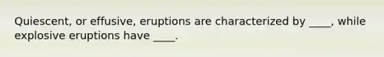 Quiescent, or effusive, eruptions are characterized by ____, while explosive eruptions have ____.