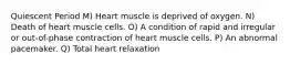 Quiescent Period M) Heart muscle is deprived of oxygen. N) Death of heart muscle cells. O) A condition of rapid and irregular or out-of-phase contraction of heart muscle cells. P) An abnormal pacemaker. Q) Total heart relaxation