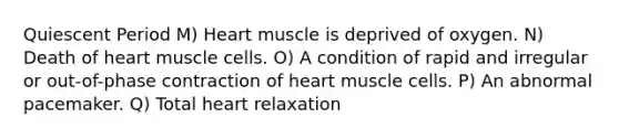 Quiescent Period M) Heart muscle is deprived of oxygen. N) Death of heart muscle cells. O) A condition of rapid and irregular or out-of-phase contraction of heart muscle cells. P) An abnormal pacemaker. Q) Total heart relaxation