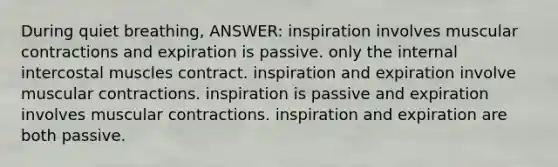 During quiet breathing, ANSWER: inspiration involves muscular contractions and expiration is passive. only the internal intercostal muscles contract. inspiration and expiration involve muscular contractions. inspiration is passive and expiration involves muscular contractions. inspiration and expiration are both passive.