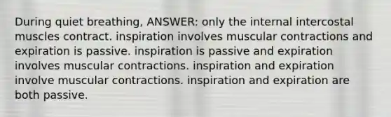 During quiet breathing, ANSWER: only the internal intercostal muscles contract. inspiration involves muscular contractions and expiration is passive. inspiration is passive and expiration involves muscular contractions. inspiration and expiration involve muscular contractions. inspiration and expiration are both passive.