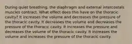 During quiet breathing, the diaphragm and external intercostals muscles contract. What effect does this have on the thoracic cavity? It increases the volume and decreases the pressure of the thoracic cavity. It decreases the volume and decreases the pressure of the thoracic cavity. It increases the pressure and decreases the volume of the thoracic cavity. It increases the volume and increases the pressure of the thoracic cavity.