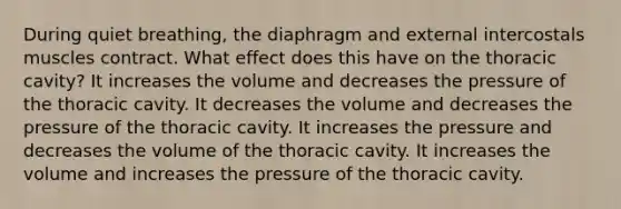 During quiet breathing, the diaphragm and external intercostals muscles contract. What effect does this have on the thoracic cavity? It increases the volume and decreases the pressure of the thoracic cavity. It decreases the volume and decreases the pressure of the thoracic cavity. It increases the pressure and decreases the volume of the thoracic cavity. It increases the volume and increases the pressure of the thoracic cavity.