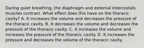 During quiet breathing, the diaphragm and external intercostals muscles contract. What effect does this have on the thoracic cavity? A. It increases the volume and decreases the pressure of the thoracic cavity. B. It decreases the volume and decreases the pressure of the thoracic cavity. C. It increases the volume and increases the pressure of the thoracic cavity. D. It increases the pressure and decreases the volume of the thoracic cavity.