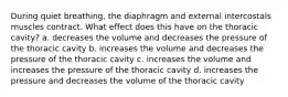 During quiet breathing, the diaphragm and external intercostals muscles contract. What effect does this have on the thoracic cavity? a. decreases the volume and decreases the pressure of the thoracic cavity b. increases the volume and decreases the pressure of the thoracic cavity c. increases the volume and increases the pressure of the thoracic cavity d. increases the pressure and decreases the volume of the thoracic cavity