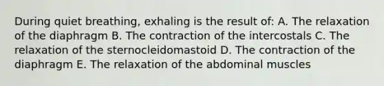 During quiet breathing, exhaling is the result of: A. The relaxation of the diaphragm B. The contraction of the intercostals C. The relaxation of the sternocleidomastoid D. The contraction of the diaphragm E. The relaxation of the abdominal muscles