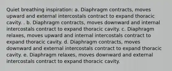 Quiet breathing inspiration: a. Diaphragm contracts, moves upward and external intercostals contract to expand thoracic cavity. . b. Diaphragm contracts, moves downward and internal intercostals contract to expand thoracic cavity. c. Diaphragm relaxes, moves upward and internal intercostals contract to expand thoracic cavity. d. Diaphragm contracts, moves downward and external intercostals contract to expand thoracic cavity. e. Diaphragm relaxes, moves downward and external intercostals contract to expand thoracic cavity.