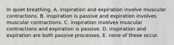 In quiet breathing, A. inspiration and expiration involve muscular contractions. B. inspiration is passive and expiration involves muscular contractions. C. inspiration involves muscular contractions and expiration is passive. D. inspiration and expiration are both passive processes. E. none of these occur.