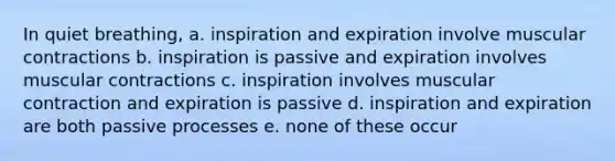 In quiet breathing, a. inspiration and expiration involve muscular contractions b. inspiration is passive and expiration involves muscular contractions c. inspiration involves muscular contraction and expiration is passive d. inspiration and expiration are both passive processes e. none of these occur