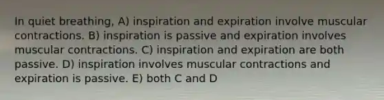 In quiet breathing, A) inspiration and expiration involve muscular contractions. B) inspiration is passive and expiration involves muscular contractions. C) inspiration and expiration are both passive. D) inspiration involves muscular contractions and expiration is passive. E) both C and D