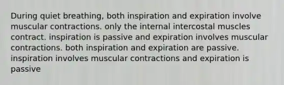 During quiet breathing, both inspiration and expiration involve muscular contractions. only the internal intercostal muscles contract. inspiration is passive and expiration involves muscular contractions. both inspiration and expiration are passive. inspiration involves muscular contractions and expiration is passive