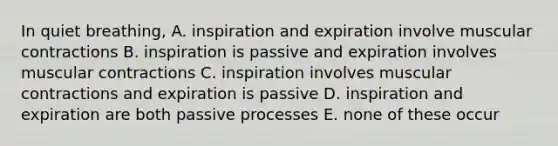 In quiet breathing, A. inspiration and expiration involve muscular contractions B. inspiration is passive and expiration involves muscular contractions C. inspiration involves muscular contractions and expiration is passive D. inspiration and expiration are both passive processes E. none of these occur