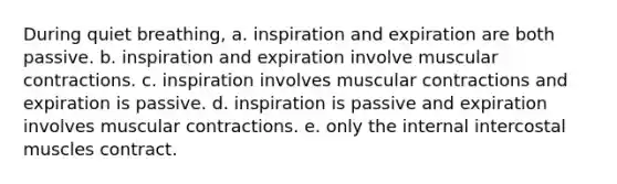 During quiet breathing, a. inspiration and expiration are both passive. b. inspiration and expiration involve muscular contractions. c. inspiration involves muscular contractions and expiration is passive. d. inspiration is passive and expiration involves muscular contractions. e. only the internal intercostal muscles contract.