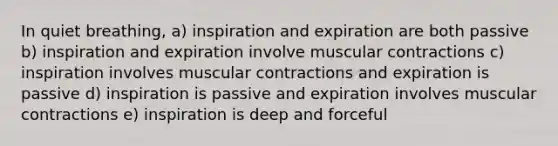 In quiet breathing, a) inspiration and expiration are both passive b) inspiration and expiration involve muscular contractions c) inspiration involves muscular contractions and expiration is passive d) inspiration is passive and expiration involves muscular contractions e) inspiration is deep and forceful