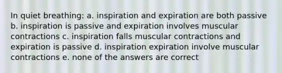 In quiet breathing: a. inspiration and expiration are both passive b. inspiration is passive and expiration involves muscular contractions c. inspiration falls muscular contractions and expiration is passive d. inspiration expiration involve muscular contractions e. none of the answers are correct