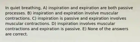 In quiet breathing, A) inspiration and expiration are both passive processes. B) inspiration and expiration involve muscular contractions. C) inspiration is passive and expiration involves muscular contractions. D) inspiration involves muscular contractions and expiration is passive. E) None of the answers are correct.