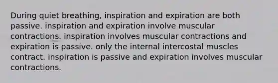 During quiet breathing, inspiration and expiration are both passive. inspiration and expiration involve muscular contractions. inspiration involves muscular contractions and expiration is passive. only the internal intercostal muscles contract. inspiration is passive and expiration involves muscular contractions.