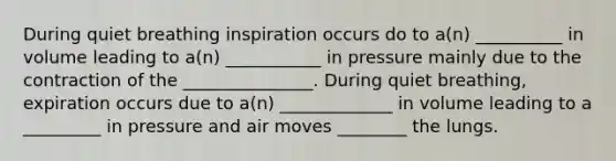 During quiet breathing inspiration occurs do to a(n) __________ in volume leading to a(n) ___________ in pressure mainly due to the contraction of the _______________. During quiet breathing, expiration occurs due to a(n) _____________ in volume leading to a _________ in pressure and air moves ________ the lungs.